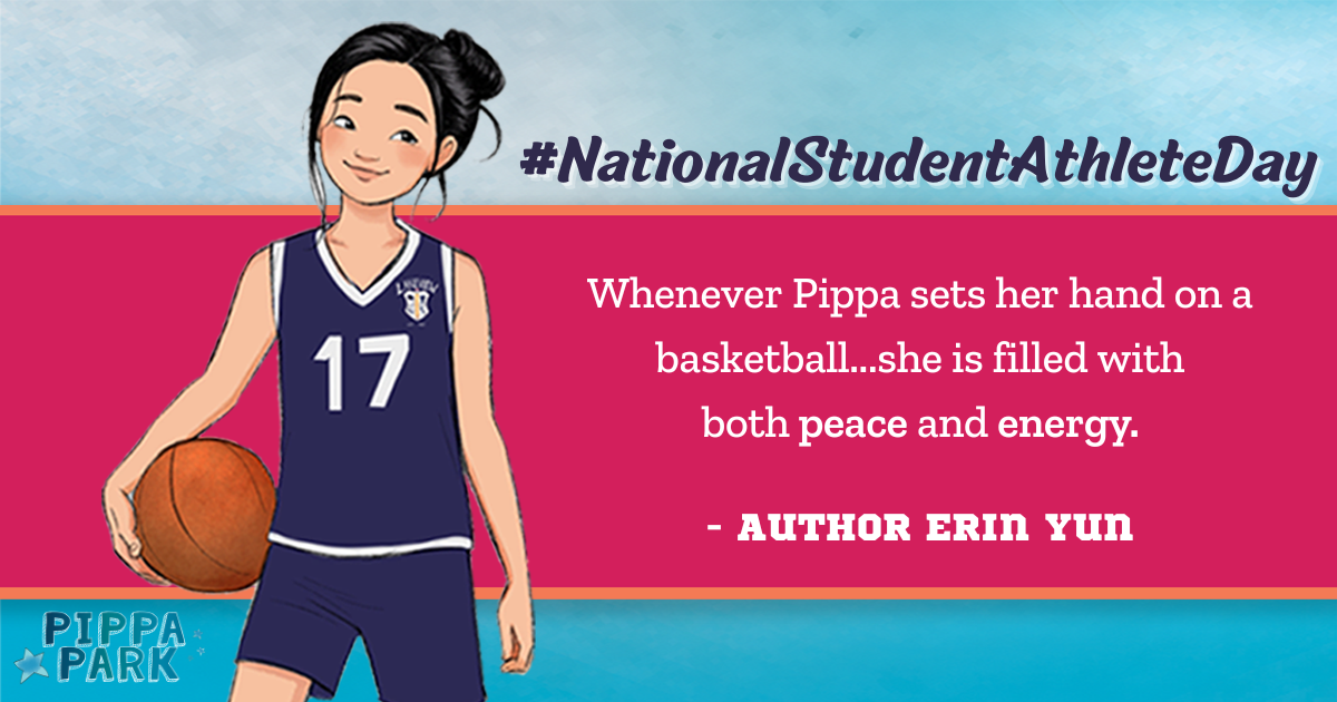 To celebrate National Student Athlete Day, the author of Pippa Park quotes â€œwhenever Pippa sets her hand on a basketballâ€¦she is filled with both peace and energy.â€ To the left of the quote is Pippa Park, a girl, in her basketball uniform holding a basketball to her side and her hair is styled in a bun. 