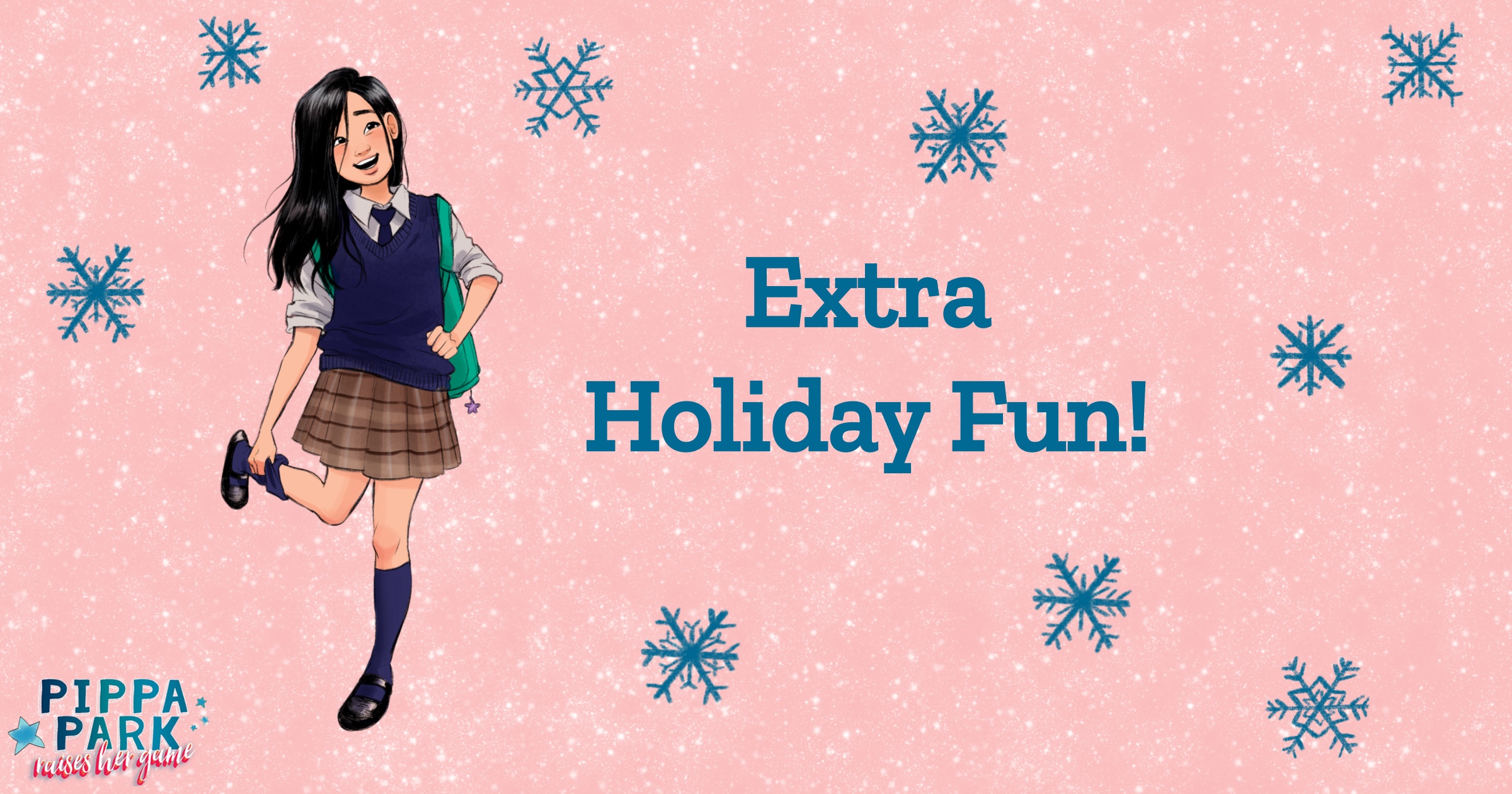 Pippa Park, a girl, is in her school uniform and is holding her right foot in her hand while wearing her backpack. To the right of her reads â€œExtra Holiday Fun!â€ in the same color as the decorative snowflakes surrounding the light pink graphic. 